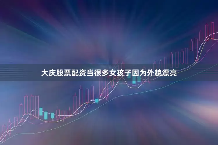 大庆股票配资当很多女孩子因为外貌漂亮