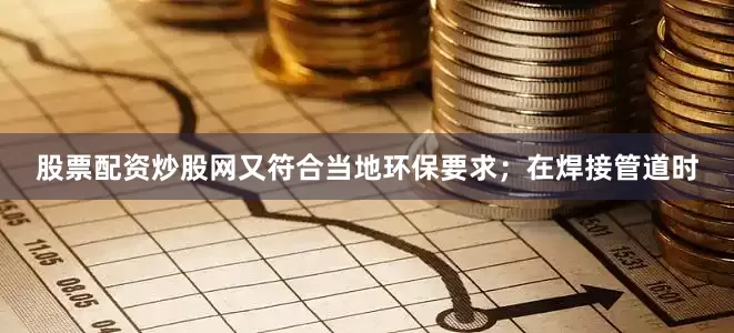 股票配资炒股网又符合当地环保要求；在焊接管道时