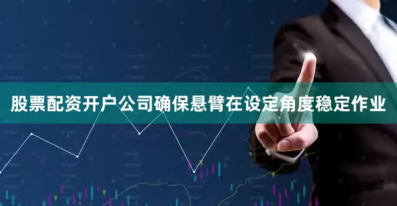 股票配资开户公司确保悬臂在设定角度稳定作业