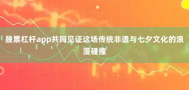 股票杠杆app共同见证这场传统非遗与七夕文化的浪漫碰撞