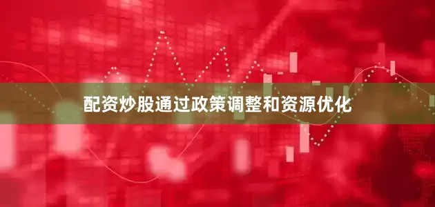 配资炒股通过政策调整和资源优化