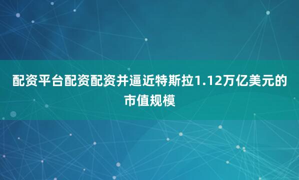 配资平台配资配资并逼近特斯拉1.12万亿美元的市值规模