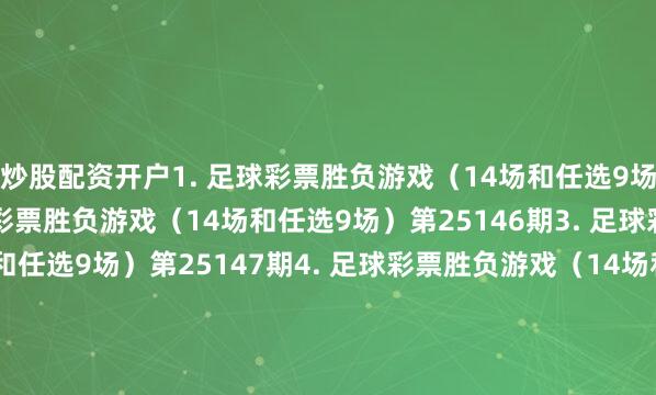 炒股配资开户　　1. 足球彩票胜负游戏（14场和任选9场）第25145期　　2. 足球彩票胜负游戏（14场和任选9场）第25146期　　3. 足球彩票胜负游戏（14场和任选9场）第25147期　　4. 足球彩票胜负游戏（14场和任选9场）第25148期　　5. 足球彩票胜负游戏（14场和任选9场）第25149期　　6. 足球彩票胜负游戏（14场和任选9场）第25150期　　7. 足球彩票6场半全场