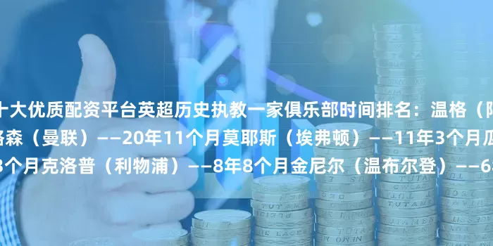 十大优质配资平台英超历史执教一家俱乐部时间排名：温格（阿森纳）——21年8个月弗格森（曼联）——20年11个月莫耶斯（埃弗顿）——11年3个月瓜迪奥拉（曼城）——9年3个月克洛普（利物浦）——8年8个月金尼尔（温布尔登）——6年11个月雷德克纳普（西汉姆）——6年9个月贝尼特斯（利物浦）——5年11个月柯比什利（查尔顿）——5年11个月阿尔特塔（阿森纳）——5年9个月